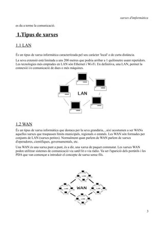 xarxes d'imformàtica

es du a terme la comunicació.

 1.Tipus de xarxes
1.1 LAN

És un tipus de xarxa informàtica caracteritzada pel seu caràcter 'local' o de curta distància.
La seva extensió està limitada a uns 200 metres que podria arribar a 1 quilòmetre usant repetidors.
Les tecnologies més emprades en LAN són Ethernet i Wi-Fi. En definitiva, una LAN, permet la
connexió i/o comunicació de dues o més màquines.




1.2 WAN
És un tipus de xarxa informàtica que destaca per la seva grandària, , així acostumen a ser WANs
aquelles xarxes que traspassen límits municipals, regionals o estatals. Les WAN són formades per
conjunts de LAN (xarxes petites). Normalment quan parlem de WAN parlem de xarxes
d'operadores, científiques, governamentals, etc.
Una WAN és una xarxa punt a punt, és a dir, una xarxa de paquet commutat. Les xarxes WAN
poden utilitzar sistemes de comunicació via satèl·lit o via ràdio. Va ser l'aparició dels portàtils i les
PDA que van començar a introduir el concepte de xarxa sense fils.




                                                                                                            3
 