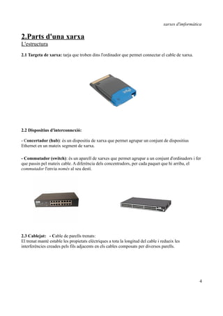 xarxes d'imformàtica

2.Parts d'una xarxa
L'estructura
2.1 Targeta de xarxa: tarja que troben dins l'ordinador que permet connectar el cable de xarxa.




2.2 Dispositius d'interconnexió:

- Concertador (hub): és un dispositiu de xarxa que permet agrupar un conjunt de dispositius
Ethernet en un mateix segment de xarxa.

- Commutador (switch): és un aparell de xarxes que permet agrupar a un conjunt d'ordinadors i fer
que passin pel mateix cable. A diferència dels concentradors, per cada paquet que hi arriba, el
commutador l'envia només al seu destí.




2.3 Cablejat: - Cable de parells trenats:
El trenat manté estable les propietats elèctriques a tota la longitud del cable i redueix les
interferències creades pels fils adjacents en els cables composats per diversos parells.




                                                                                                      4
 