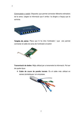 2

Commutador o switch: Dispositiu que permet connectar diferents ordinadors
de la xarxa. Llegeix la informació que li arriba i la dirigeix a l’equip que la
sol·licita.

Targeta de xarxa: Placa que hi ha dins l’ordinador i que

ens permet

connectar el cable de xarxa de l’ordinador al switch

Transmissió de dades: Mitjà utilitzat per a transmetre la informació. Pot ser
de quatre tipus:
 Cable de coure de parells trenats: És el cable més utilitzat en
xarxes domèstiques i en empreses.

2

 