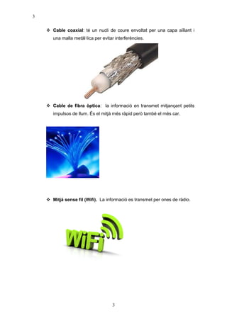 3
 Cable coaxial: té un nucli de coure envoltat per una capa aïllant i
una malla metàl·lica per evitar interferències.

 Cable de fibra òptica: la informació en transmet mitjançant petits
impulsos de llum. És el mitjà més ràpid però també el més car.

 Mitjà sense fil (Wifi). La informació es transmet per ones de ràdio.

3

 