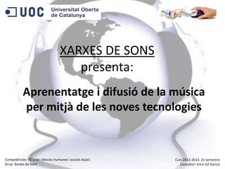 XARXES DE SONS
presenta:
Aprenentatge i difusió de la música
per mitjà de les noves tecnologies
Competències TIC a les ciències humanes i socials-Aula1
Grup: Xarxes de Sons
Curs 2012-2013. 2n semestre
Consultor: Enric Gil Garcia
 