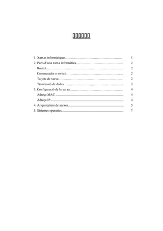 

1. Xarxes informàtiques………………………………………….....

1

2. Parts d’una xarxa informàtica………………………………….....

2

Router…………………………………………………………......

2

Commutador o switch………………………………………….....

2

Tarjeta de xarxa ……………………………………………….....

2

Trasmissió de dades ………………………………………….......

3

3. Configuració de la xarxa……………………………………….....

4

Adreça MAC ..................................................................................

4

Adreça IP.........................................................................................

4

4. Ariquitectura de xarxes....................................................................

5

5. Sistemes operatius...........................................................................

7

 