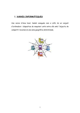 1. XARXES INFORMÀTIQUES
Una xarxa d'àrea local, també coneguda com a LAN, és un conjunt
d'ordinadors i dispositius de maquinari units entre ella amb l'objectiu de
compartir recursos en una zona geogràfica determinada.

1

 