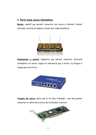 2. Parts d’una xarxa informàtica
Router: aparell que permet connectar una xarxa a internet. Permet
l’entrada i sortida de dades a través de la linéa telefónica.

Commutador o switch: Dispositiu que permet connectar diferents
ordinadors a la xarxa. Llegeix la informació que li arriba i la dirigeix a
l’equip que la sol·licita.

Targeta de xarxa: placa que hi ha dins l’rdinador i que ens permet
connectar el cablre de la xarxa de l’ordinador al switch.

2

 