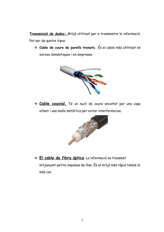 Transmissió de dades: Mitjà utilitzat per a transmetre la informació.
Pot ser de quatre tipus:
 Cable de coure de parells trenats. És el cable més utilitzat en
xarxes domèstiques i en empreses.

 Cable coaxial. Té un nucli de coure encoltat per una capa
aïllant i una malla metàl·lica per evitar interferències.

 El cable de fibra òptica. La informació es transmet
mitjançant petita impulsos de llum. És el mitjà més ràpid també el
més car.

3

 