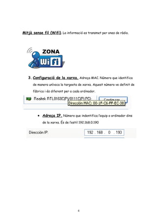Mitjà sense fil (Wifi). La informació es transmet per ones de ràdio.

3. Configuració de la xarxa. Adreça MAC. Número que identifica
de manera unívoca la targeeta de xarxa. Aquest número ve definit de
fàbrica i és diferent per a cada ordinador.

• Adreça IP. Número que indentifica l’equip o ordinador dins
de la xarxa. És de l’estil 192.168.0.190

4

 
