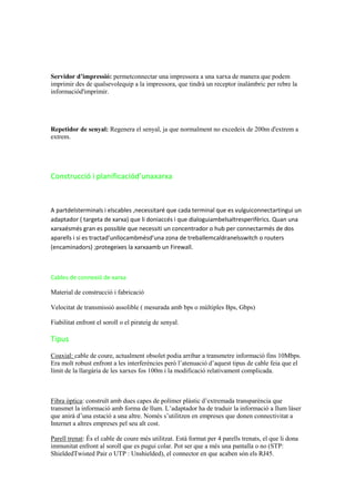 Servidor d’impressió: permetconnectar una impressora a una xarxa de manera que podem
imprimir des de qualsevolequip a la impressora, que tindrà un receptor inalàmbric per rebre la
informaciód'imprimir.

Repetidor de senyal: Regenera el senyal, ja que normalment no excedeix de 200m d'extrem a
extrem.

Construcció i planificaciód’unaxarxa

A partdelsterminals i elscables ,necessitaré que cada terminal que es vulguiconnectartingui un
adaptador ( targeta de xarxa) que li doniaccés i que dialoguiambelsaltresperifèrics. Quan una
xarxaésmés gran es possible que necessiti un concentrador o hub per connectarmés de dos
aparells i si es tractad’unllocambmésd’una zona de treballemcaldranelsswitch o routers
(encaminadors) ;protegeixes la xarxaamb un Firewall.

Cables de connexió de xarxa
Material de construcció i fabricació
Velocitat de transmissió assolible ( mesurada amb bps o múltiples Bps, Gbps)
Fiabilitat enfront el soroll o el pirateig de senyal.

Tipus
Coaxial: cable de coure, actualment obsolet podia arribar a transmetre informació fins 10Mbps.
Era molt robust enfront a les interferències però l’atenuació d’aquest tipus de cable feia que el
límit de la llargària de les xarxes fos 100m i la modificació relativament complicada.

Fibra òptica: construït amb dues capes de polímer plàstic d’extremada transparència que
transmet la informació amb forma de llum. L’adaptador ha de traduir la informació a llum làser
que anirà d’una estació a una altre. Només s’utilitzen en empreses que donen connectivitat a
Internet a altres empreses pel seu alt cost.
Parell trenat: És el cable de coure més utilitzat. Està format per 4 parells trenats, el que li dona
immunitat enfront al soroll que es pugui colar. Pot ser que a més una pantalla o no (STP:
ShieldedTwisted Pair o UTP : Unshielded), el connector en que acaben són els RJ45.

 