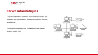 Conjunt d’ordinadors i perifèrics, interconnectats entre sí que
permeten que es transmeti la informació i compartir recursos
(Economitzar).
Per funcionar ha d’haver-hi el hardware necessari (cables,
targetes, router, etc.).
Xarxes informàtiques
 