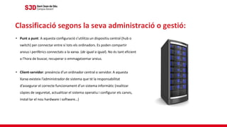 • Punt a punt: A aquesta configuració s’utilitza un dispositiu central (hub o
switch) per connectar entre sí tots els ordinadors. Es poden compartir
arxius i perifèrics connectats a la xarxa. (de igual a igual). No és tant eficient
a l’hora de buscar, recuperar o emmagatzemar arxius.
• Client-servidor: presència d’un ordinador central o servidor. A aquesta
Xarxa existeix l’administrador de sistema que té la responsabilitat
d’assegurar el correcte funcionament d’un sistema informàtic (realitzar
còpies de seguretat, actualitzar el sistema operatiu i configurar els canvis,
instal·lar el nou hardware i software…)
Classificació segons la seva administració o gestió:
 