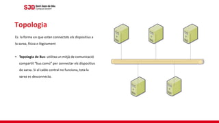 Es la forma en que estan connectats els dispositius a
la xarxa, física o lògicament
• Topologia de Bus: utilitza un mitjà de comunicació
compartit “bus comú” per connectar els dispositius
de xarxa. Si el cable central no funciona, tota la
xarxa es desconnecta.
Topologia
 