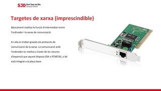 Bàsicament realitza la funció d’intermediari entre
l’ordinador i la xarxa de comunicació.
En ella es troben gravats els protocols de
comunicació de la xarxa. La comunicació amb
l’ordinador es realitza a través de les ranures
d’expansió que aquest disposa (ISA o PCMCIA), o bé
està integrat a la placa base.
Targetes de xarxa (imprescindible)
 