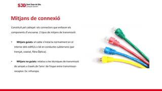 Constituït pel cablejat i els connectors que enllacen els
components d’una xarxa. 2 tipus de mitjans de transmissió:
• Mitjans guiats: el cable s’instal.la normalment en el
interior dels edificis o bé en conductes subterranis (par
trençat, coaxial, fibra Óptica).
• Mitjans no guiats: relatius a les tècniques de transmissió
de senyals a través de l’aire i de l’espai entre transmissor-
receptor. Ex: infrarojos
Mitjans de connexió
 