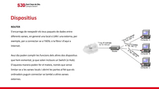 ROUTER
S'encarrega de reexpedir els teus paquets de dades entre
diferents xarxes, en general una local o LAN i una externa, per
exemple, per a connectar-se a l'ADSL o la fibra i d'aquí a
Internet.
Avui dia poden complir les funcions dels altres dos dispositius
que hem esmentat, ja que solen incloure un Switch (o Hub).
D'aquesta manera poden fer el mateix, només que sense
limitar-se a les xarxes locals i obrint les portes al fet que els
ordinadors puguin connectar-se també a altres xarxes
externes.
Dispositius
 