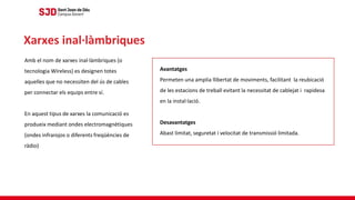 Amb el nom de xarxes inal·làmbriques (o
tecnologia Wireless) es designen totes
aquelles que no necessiten del ús de cables
per connectar els equips entre sí.
En aquest tipus de xarxes la comunicació es
produeix mediant ondes electromagnètiques
(ondes infrarojos o diferents freqüències de
ràdio)
Xarxes inal·làmbriques
Avantatges
Permeten una amplia llibertat de moviments, facilitant la reubicació
de les estacions de treball evitant la necessitat de cablejat i rapidesa
en la instal·lació.
Desavantatges
Abast limitat, seguretat i velocitat de transmissió limitada.
 