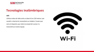 Wifi
Utilitza ondes de ràdio amb un abast d’uns 150 metres i per
accedir a internet és necessitaria un mòdem / router que
seria el dispositiu que rebria la senyal de la xarxa i la
transmetria al nostre equip).
Tecnologies inalàmbriques
 