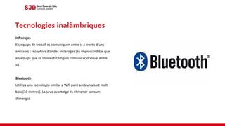 Infrarojos
Els equips de treball es comuniquen entre sí a través d’uns
emissors i receptors d’ondes infraroges (és imprescindible que
els equips que es connectin tinguin comunicació visual entre
si).
Bluetooth
Utilitza una tecnologia similar a Wifi però amb un abast molt
baix (10 metres). La seva avantatge és el menor consum
d'energia.
Tecnologies inalàmbriques
 