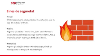 Firewall
El Sistema operatiu el té activat per defecte i la seva funció es parar els
atacs dels hackers a l’ordinador.
Antivirus
Programes que detecten i eliminen virus, poden estar instal·lats al S.
operatiu (Windos Defender) o descarregar-los d’Internet (Avira, AVG…),
funcionen escanejant el continguin del PC cada cert temps.
Antimalware
Programa que protegeix contra el software no desitjat, molest, que
mostra publicitat no desitjada i fa més lent a l’equip.
Eines de seguretat
 