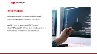Disciplina que se basa en uso de ordenadores para el
tratamiento lógico y automático de la información
La palabra viene de la contracción INFORmación y
autoMÁTICA que podría definirse como el tratamiento de la
información por medio de máquinas automáticas.
Informàtica
 