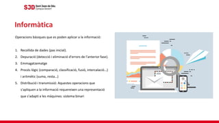 Operacions bàsiques que es poden aplicar a la informació:
1. Recollida de dades (pas inicial).
2. Depuració (detecció i eliminació d'errors de l'anterior fase).
3. Emmagatzematge
4. Procés lògic (comparació, classificació, fusió, intercalació…)
i aritmètic (suma, resta…)
5. Distribució i transmissió: Aquestes operacions que
s'apliquen a la informació requereixen una representació
que s'adapti a les màquines: sistema binari
Informàtica
 