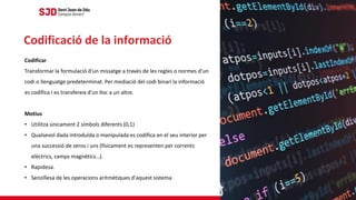 Codificar
Transformar la formulació d'un missatge a través de les regles o normes d'un
codi o llenguatge predeterminat. Per mediació del codi binari la informació
es codifica i es transfereix d'un lloc a un altre.
Motius
• Utilitza únicament 2 símbols diferents (0,1)
• Qualsevol dada introduïda o manipulada es codifica en el seu interior per
una successió de zeros i uns (físicament es representen per corrents
elèctrics, camps magnètics…).
• Rapidesa.
• Senzillesa de les operacions aritmètiques d'aquest sistema
Codificació de la informació
 