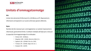 Bits
Unitat més elemental d'informació (1 o 0) (BInary uniT). Representa la
informació corresponent a un succés amb dues opcions diferents.
Bytes
Nombre de bits necessari per a emmagatzemar un caràcter (representa la
informació), generalment 8 bits. S'utilitzen múltiples del byte per a mesurar
la capacitat d'emmagatzematge d'un ordinador:
• Kilobyte 1KB - 1024Bytes.
• Megabyte 1MB - 1024KB. (Memòria RAM, CD..)
• Gigabyte 1GB - 1024MB. (Disc dur, DVD)
• Terabyte 1TB - 1024GB. (Algun disc dur..)
• Petabyte 1PB - 1024TB.
Unitats d’emmagatzematge
 