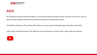 Els ordinadors funcionen amb corrent elèctric , per la qual cosa podria entendre 2 coses: que passi el corrent (1), o que no
passi (0), d'aquí sorgeix la quantitat mínima d'informació que un ordinador pot mesurar.
El Codi ASCII compost per 256 caràcters alfanumèrics es va crear perquè l'ordinador pugui interpretar la informació.
Cada caràcter aquesta format per 7 bits (abans 8), el qual representa un número, lletra, símbol, signe de puntuació…
ASCII
 