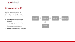 Element vital per l’evolució i el
desenvolupament de la humanitat.
• Font o emissor: el que origina la
informació.
• Canal: mitjà pel qual que flueix la
informació emesa per la font.
• Receptor: el que accepta la informació
La comunicació
 