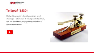 El telègraf és un aparell o dispositiu que empra senyals
elèctrics per a la transmissió de missatges de text codificats,
com amb el codi Morse, mitjançant línies amb filferro o
comunicacions de ràdio.
Telègraf (1830)
 