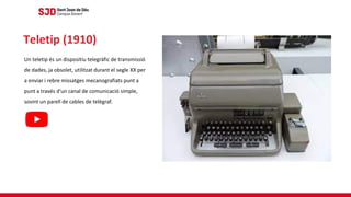 Un teletip és un dispositiu telegràfic de transmissió
de dades, ja obsolet, utilitzat durant el segle XX per
a enviar i rebre missatges mecanografiats punt a
punt a través d'un canal de comunicació simple,
sovint un parell de cables de telègraf.
Teletip (1910)
 