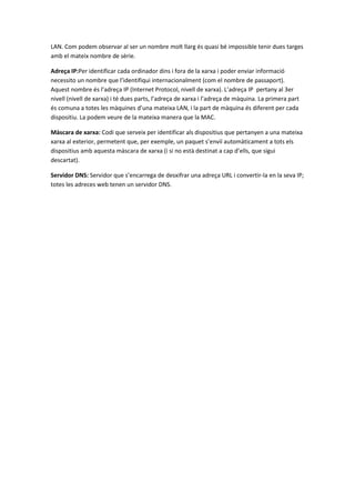 LAN. Com podem observar al ser un nombre molt llarg és quasi bé impossible tenir dues targes
amb el mateix nombre de sèrie.
Adreça IP:Per identificar cada ordinador dins i fora de la xarxa i poder enviar informació
necessito un nombre que l’identifiqui internacionalment (com el nombre de passaport).
Aquest nombre és l’adreça IP (Internet Protocol, nivell de xarxa). L’adreça IP pertany al 3er
nivell (nivell de xarxa) i té dues parts, l’adreça de xarxa i l’adreça de màquina. La primera part
és comuna a totes les màquines d’una mateixa LAN, i la part de màquina és diferent per cada
dispositiu. La podem veure de la mateixa manera que la MAC.
Màscara de xarxa: Codi que serveix per identificar als dispositius que pertanyen a una mateixa
xarxa al exterior, permetent que, per exemple, un paquet s’enviï automàticament a tots els
dispositius amb aquesta màscara de xarxa (i si no està destinat a cap d’ells, que sigui
descartat).
Servidor DNS: Servidor que s’encarrega de desxifrar una adreça URL i convertir-la en la seva IP;
totes les adreces web tenen un servidor DNS.

 