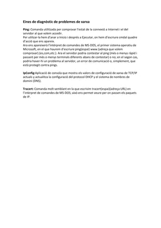 Eines de diagnòstic de problemes de xarxa
Ping: Comanda utilitzada per comprovar l’estat de la connexió a Internet i el del
servidor al que volem accedir.
Per utilizar-la hem d’anar a Inicio i després a Ejecutar, on hem d’escriure cmdal quadre
d’acció que ens apareix.
Ara ens apareixerà l’intérpret de comandes de MS-DOS, el primer sistema operatiu de
Microsoft, en el que haurem d’escriure ping(espai) www.(adreça que volem
comprovar).(es,com,etc.). Ara el servidor podria contestar al ping (més o menys ràpid i
passant per més o menys terminals diferents abans de contestar) o no; en el segon cas,
podria haver-hi un problema al servidor, un error de comunicació o, simplement, que
està protegit contra pings.
IpConfig:Aplicació de consola que mostra els valors de configuració de xarxa de TCP/IP
actuals y actualitza la configuració del protocol DHCP y el sistema de nombres de
domini (DNS).
Tracert: Comanda molt semblant en la que escrivim tracert(espai)(adreça URL) en
l’intèrpret de comandes de MS-DOS; aixó ens permet veure per on passen els paquets
de IP.

 