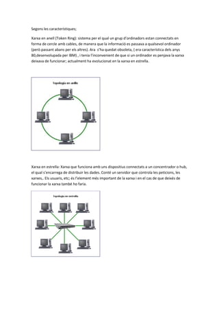 Segons les característiques;
Xarxa en anell (Token Ring): sistema per el qual un grup d’ordinadors estan connectats en
forma de cercle amb cables, de manera que la informació es passava a qualsevol ordinador
(però passant abans per els altres). Ara s’ha quedat obsoleta, ( era característica dels anys
80,desenvolupada per IBM) , i tenia l’inconvenient de que si un ordinador es penjava la xarxa
deixava de funcionar; actualment ha evolucionat en la xarxa en estrella.

Xarxa en estrella: Xarxa que funciona amb uns dispositius connectats a un concentrador o hub,
el qual s’encarrega de distribuir les dades. Conté un servidor que controla les peticions, les
xarxes,. Els usuaris, etc; és l’element més important de la xarxa i en el cas de que deixés de
funcionar la xarxa també ho faria.

 