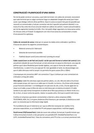 CONSTRUCCIÓ I PLANIFICACIÓ D’UNA XARXA
Per tal de poder construir una xarxa, a part dels terminals i els cables de connexió, necessitaré
que cada terminal que es vulgui connectar tingui un adaptador (targeta de xarxa) que li doni
accés i que dialogui amb els altres perifèrics. Quan la xarxa va essent més gran és possible que
necessiti un concentrador o hub per connectar més de 2 aparells (actualment obsolet) i si es
tracta d’un lloc amb més d’una zona de treball em caldran els switchs i routers (encaminadors)
per tal de segmentar (conduir) el tràfic i fins i tot podré afegir seguretat a la meva xarxa contra
els intrusos amb un Firewall. Si volguéssim unir més d’una xarxa les connectaríem a través
d’una passarel·la o gateway.

Cables de connexió de xarxa; mitjà per on passen les dades entre ordinadors i perifèrics.
S’hauran de valorar les següents característiques:
•

Material construcció i fabricació

•

Velocitat de transmissió assolible

•

Fiabilitat davant soroll (ones externes) i pirateig de senyal

Cable coaxial (nom ve del llatí axis (nucli) i vol dir que està format al voltant del centre):Cable
actualment obsolet de coure format per un tub central per on passa la informació, una capa de
polímer que li dona flexibilitat però també rigidesa, una capa en forma de malla que evita
interferències, i a sobre hi ha una capa per fer més agradable el tacte; les desavantatges son
que el cable atenuava molt la senyal i no permetia fer grans xarxes (fins a 100m)
L’acompanyen els connectors BNT i els connectors T (que s’utilitzen per anar connectant els
ordinadors al llarg del cable)
Fibra òptica: Cable fet amb dues capes de polímer plàstic, es a dir, fibra de vidre (s’ha d’anar
amb compte ja que, tot i que es un cable que ni s’escalfa i es trenca, s’ha d’anar amb compte,
ja que funciona amb làser i si el dobleguem ens pot anar als ulls; a més, s’ha de vigilar de no
clavar-se el cable, ja que la fibra de vidre es molt tòxica per al sistema circulatori). El cable
també té una capa menys transparent al voltant de la fibra que provoca un efecte mirall, és a
dir, la llum, al xocar contra les parets, rebota i es queda a dins, fent que es perdi molt menys.
S’utilitza en empreses que donen connectivitat a internet a altres empreses (ONO,
TELEFONICA, ADIF, Etc.) i en grans distàncies (Port Aventura, per exemple; la distància es molt
gran i es necessita que la informació viatgi ràpid).
Té el problema de que el material es car i que es difícil de manipular (en realitat, hi ha
persones especialistes, es un treball de FP amb poques especialistes i molt ben pagat).
Parell trenat (TP)(Twisted Pair): Cable de coure més utilitzat, format per 4 parells trenats que
li dóna immunitat al soroll; a més pot portar una pantalla (STP, ShieldedTwisted Pair) o no
(UTP, UnshieldedTwisted Pair). Totes les connexions amb TP es fan a un armari anomenat rack.

 