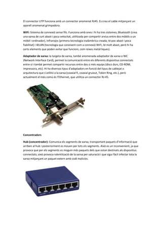 El connector UTP funciona amb un connector anomenat RJ45. Es crea el cable mitjançant un
aparell anomenat grimpadora.
WiFi: Sistema de connexió sense fils. Funciona amb ones i hi ha tres sistemes; Bluetooth (crea
una xarxa de curt abast i poca velocitat, utilitzada per compartir arxius entre dos mòbils o un
mòbil i ordinador), Infrarojos (primera tecnologia inalàmbrica creada; té poc abast i poca
fiabilitat) i WLAN (tecnologia que coneixem com a connexió WiFi, té molt abast, però hi ha
certs elements que poden evitar que funcioni, com reixes metàl·liques).
Adaptador de xarxa: la targeta de xarxa, també anomenada adaptador de xarxa o NIC
(Network Interface Card), permet la comunicació entre els diferents dispositius connectats
entre si i també permet compartir recursos entre dos o més equips (discs durs, CD-ROM,
impressora, etc). Hi ha diversos tipus d'adaptadors en funció del tipus de cablejat o
arquitectura que s'utilitzi a la xarxa (coaxial fi, coaxial gruixut, Token Ring, etc.), però
actualment el més comú és l'Ethernet, que utilitza un connector RJ-45.

Concentradors
Hub (concentrador): Comunica els segments de xarxa, transportant paquets d’informació que
arriben al hub i posteriorment es mouen per tots els segments. Això es un inconvenient, ja que
provoca que per els segments es moguin més paquets dels que estan destinats als dispositius
connectats; això provoca ralentització de la xarxa per saturació i que sigui fàcil infectar tota la
xarxa mitjançant un paquet extern amb codi maliciós.

 