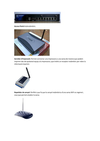 Access Point:Hubinalàmbric.

Servidor d’impressió: Permet connectar una impressora a una xarxa de manera que podem
imprimir des de qualsevol equip a la impressora, que tindrà un receptor inalàmbric per rebre la
informació imprimir.

Repetidor de senyal: Periféric que fa que la senyal inalàmbrica d’una xarxa WiFi es regeneri,
cosa que permet ampliar la xarxa.

 