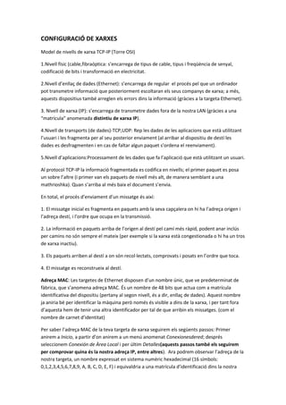 CONFIGURACIÓ DE XARXES
Model de nivells de xarxa TCP-IP (Torre OSI)
1.Nivell físic (cable,fibraóptica: s’encarrega de tipus de cable, tipus i freqüència de senyal,
codificació de bits i transformació en electricitat.
2.Nivell d’enllaç de dades (Ethernet): s’encarrega de regular el procés pel que un ordinador
pot transmetre informació que posteriorment escoltaran els seus companys de xarxa; a més,
aquests dispositius també arreglen els errors dins la informació (gràcies a la targeta Ethernet).
3. Nivell de xarxa (IP): s’encarrega de transmetre dades fora de la nostra LAN (gràcies a una
“matrícula” anomenada distintiu de xarxa IP).
4.Nivell de transports (de dades)-TCP,UDP: Rep les dades de les aplicacions que està utilitzant
l’usuari i les fragmenta per al seu posterior enviament (al arribar al dispositiu de destí les
dades es desfragmenten i en cas de faltar algun paquet s’ordena el reenviament).
5.Nivell d’aplicacions:Processament de les dades que fa l’aplicació que està utilitzant un usuari.
Al protocol TCP-IP la informació fragmentada es codifica en nivells; el primer paquet es posa
un sobre l’altre (i primer van els paquets de nivell més alt, de manera semblant a una
mathrioshka). Quan s’arriba al més baix el document s’envia.
En total, el procés d’enviament d’un missatge és així:
1. El missatge inicial es fragmenta en paquets amb la seva capçalera on hi ha l’adreça origen i
l’adreça destí, i l’ordre que ocupa en la transmissió.
2. La informació en paquets arriba de l’origen al destí pel camí més ràpid, podent anar inclús
per camins no són sempre el mateix (per exemple si la xarxa està congestionada o hi ha un tros
de xarxa inactiu).
3. Els paquets arriben al destí a on són recol·lectats, comprovats i posats en l’ordre que toca.
4. El missatge es reconstrueix al destí.
Adreça MAC: Les targetes de Ethernet disposen d’un nombre únic, que ve predeterminat de
fàbrica, que s’anomena adreça MAC. És un nombre de 48 bits que actua com a matrícula
identificativa del dispositiu (pertany al segon nivell, és a dir, enllaç de dades). Aquest nombre
ja aniria bé per identificar la màquina però només és visible a dins de la xarxa, i per tant fora
d’aquesta hem de tenir una altra identificador per tal de que arribin els missatges. (com el
nombre de carnet d’identitat)
Per saber l’adreça MAC de la teva targeta de xarxa seguirem els següents passos: Primer
anirem a Inicio, a partir d’on anirem a un menú anomenat Conexionesdered; després
seleccionem Conexión de Àrea Local i per últim Detalles(aquests passos també els seguirem
per comprovar quina és la nostra adreça IP, entre altres). Ara podrem observar l’adreça de la
nostra targeta, un nombre expressat en sistema numèric hexadecimal (16 símbols:
0,1,2,3,4,5,6,7,8,9, A, B, C, D, E, F) i equivaldria a una matrícula d’identificació dins la nostra

 