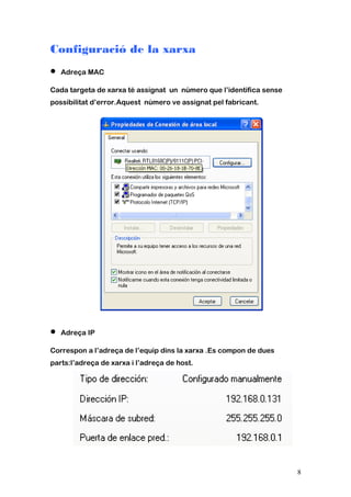 Configuració de la xarxa
• Adreça MAC
Cada targeta de xarxa té assignat un número que l’identifica sense
possibilitat d’error.Aquest número ve assignat pel fabricant.
• Adreça IP
Correspon a l’adreça de l’equip dins la xarxa .Es compon de dues
parts:l’adreça de xarxa i l’adreça de host.
8
 