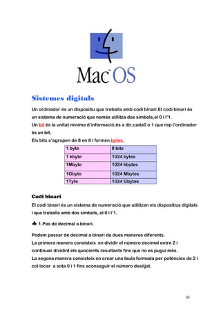 Sistemes digitals
Un ordinador és un dispositiu que treballa amb codi binari.El codi binari és
un sistema de numeració que només utilitza dos símbols,el 0 i l’1.
Un bit és la unitat mínima d’informació,és a dir,cada0 o 1 que rep l’ordinador
és un bit.
Els bits s’agrupen de 8 en 8 i formen bytes.
1 byte 8 bits
1 kbyte 1024 bytes
1Mbyte 1024 kbytes
1Gbyte 1024 Mbytes
1Tyte 1024 Gbytes
Codi binari
El codi binari és un sistema de numeració que utilitzen els dispositius digitals
i que treballa amb dos símbols, el 0 i l’1.
♣1.Pas de decimal a binari.
Podem passar de decimal a binari de dues maneres diferents.
La primera manera consisteix en dividir el número decimal entre 2 i
continuar dividint els quocients resultants fins que no es pugui més.
La segona manera consisteix en crear una taula formada per potències de 2 i
col·locar a sota 0 i 1 fins aconseguir el número desitjat.
10
 