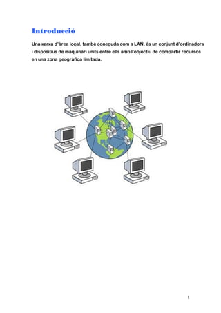 Introducció
Una xarxa d’àrea local, també coneguda com a LAN, és un conjunt d’ordinadors
i dispositius de maquinari units entre ells amb l’objectiu de compartir recursos
en una zona geogràfica limitada.
1
 