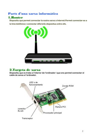 Parts d’una xarxa informàtica
1.Router
Dispositiu que permet connectar la nostra xarxa a Internet.Permet connectar-se a
la línia telefònica i connectar diferents dispositius entre ells.
2.Targeta de xarxa
Dispositiu que es troba a l’interior de l’ordinador i que ens permet connectar el
cable de xarxa a l’ordinador.
2
 