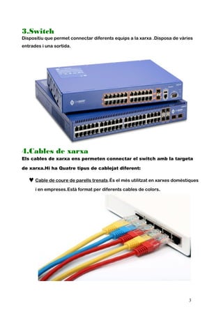 3.Switch
Dispositiu que permet connectar diferents equips a la xarxa .Disposa de vàries
entrades i una sortida.
4.Cables de xarxa
Els cables de xarxa ens permeten connectar el switch amb la targeta
de xarxa.Hi ha Quatre tipus de cablejat diferent:
♥Cable de coure de parells trenats.És el més utilitzat en xarxes domèstiques
i en empreses.Està format per diferents cables de colors.
3
 