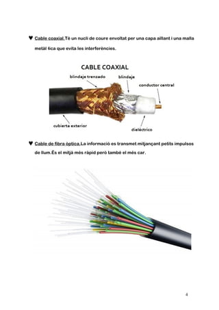 ♥Cable coaxial.Té un nucli de coure envoltat per una capa aïllant i una malla
metàl·lica que evita les interferències.
♥Cable de fibra òptica.La informació es transmet mitjançant petits impulsos
de llum.És el mitjà més ràpid però també el més car.
4
 