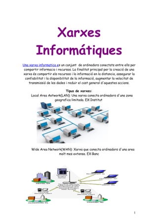 Xarxes
         Informátiques
Una xarxa informatica es un conjunt de ordinadors conectats entre ells per
 compartir informacio i recursos. La finalitat principal per la creació de una
xarxa és compartir els recursos i la informació en la distancia, assegurar la
  confiabilitat i la disponibilitat de la informació, augmentar la velocitat de
    transmissió de les dades i reduir el cost general d'aquestes accions.

                           Tipus de xarxes:
     Local Area Aetwork(LAN): Una xarxa conecta ordinadors d'una zona
                    geografica limitada. EX:Institut




      Wide Area Network(WAN): Xarxa que conecta ordinadors d'una area
                      molt mes extensa. EX:Banc




                                                                             1
 