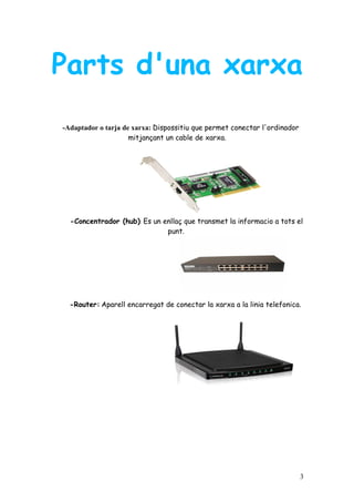 Parts d'una xarxa
-Adaptador o tarja de xarxa: Dispossitiu que permet conectar l'ordinador
                     mitjançant un cable de xarxa.




  -Concentrador (hub): Es un enllaç que transmet la informacio a tots el
                              punt.




  -Router: Aparell encarregat de conectar la xarxa a la linia telefonica.




                                                                           3
 