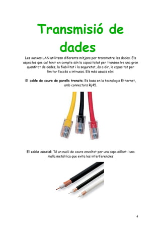 Transmisió de
            dades
 Les xarxes LAN utilitzen diferents mitjans per transmetre les dades. Els
aspectos que cal tenir en compte són la capacitatat per transmetre una gran
  quantitat de dades, la fiabilitat i la seguretat, és a dir, la capacitat per
               limitar l’accés a intrusos. Els més usuals són:

 El cable de coure de parells trenats: Es basa en la tecnologia Ethernet,
                         amb connectors Rj45.




  El cable coaxial: Té un nucli de coure envoltat per una capa aïllant i una
               malla metàl·lica que evita les interferencies




                                                                               4
 