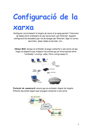 Configuració de la
xarxa
Configurar correctament la targeta de xarxa d'un equip permet l'intercanvi
   de dades entre ordinadors en una xarxa local i per Internet. Aquesta
configuració és necessària per tal de navegar per Internet, llegir el correu
                 electrònic, desar dades al servidor, etc...



 Adreça MAC: perque un ordinador es pugui connectar a una xarxa cal que
  tingui un dispositiu que tradueixi les ordres que se'intrercanvien entre
             l'ordinador i el mitja: cable, fibra o mitja sense fil.




Protocols de comunicació: encara que un ordinador disposi de targeta
Etherna nop estem segurs que es puguin connectar a una xarxa.




                                                                             6
 