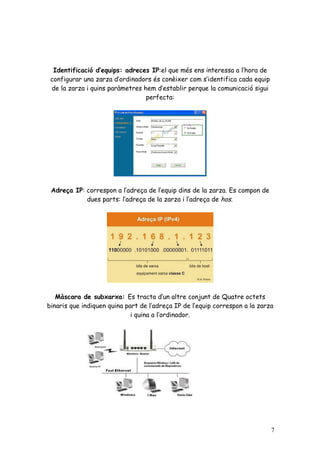 Identificació d’equips: adreces IP:el que més ens interessa a l’hora de
 configurar una zarza d’ordinadors és conèixer com s’identifica cada equip
 de la zarza i quins paràmetres hem d’establir perque la comunicació sigui
                                 perfecta:




 Adreça IP: correspon a l’adreça de l’equip dins de la zarza. Es compon de
            dues parts: l’adreça de la zarza i l’adreça de hos.




   Màscara de subxarxa: Es tracta d’un altre conjunt de Quatre octets
binaris que indiquen quina part de l’adreça IP de l’equip correspon a la zarza
                             i quina a l’ordinador.




                                                                             7
 