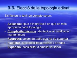 3.3.  Elecció de la topologia adient Els factors a tenir en compte seran: Aplicació:  tipus d’instal·lació en què és més apropiada cada topologia Complexitat tècnica : afectarà a la instal·lació i manteniment Resposta : volum de tràfic que ha de suportar Fiabilitat : susceptibilitat a avaries i errades Expansió : possibilitat d’ampliar la xarxa 