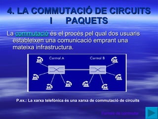 4. LA COMMUTACIÓ DE CIRCUITS I  PAQUETS La  commutació  és el procés pel qual dos usuaris estableixen una comunicació emprant una mateixa infrastructura. P.ex.: La xarxa telefònica és una xarxa de commutació de circuits Formes de commutar 