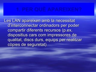 1. Per què apareixen? Les LAN apareixen amb la necessitat d’interconnectar ordinadors per poder compartir diferents recursos (p.ex. dispositius cars com impressores de qualitat, discs durs, equips per realitzar còpies de seguretat) 1. PER QUÈ APAREIXEN? 